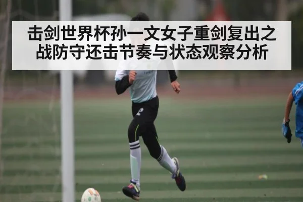 击剑世界杯孙一文女子重剑复出之战防守还击节奏与状态观察分析