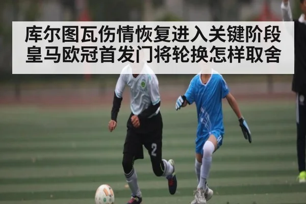 库尔图瓦伤情恢复进入关键阶段皇马欧冠首发门将轮换怎样取舍